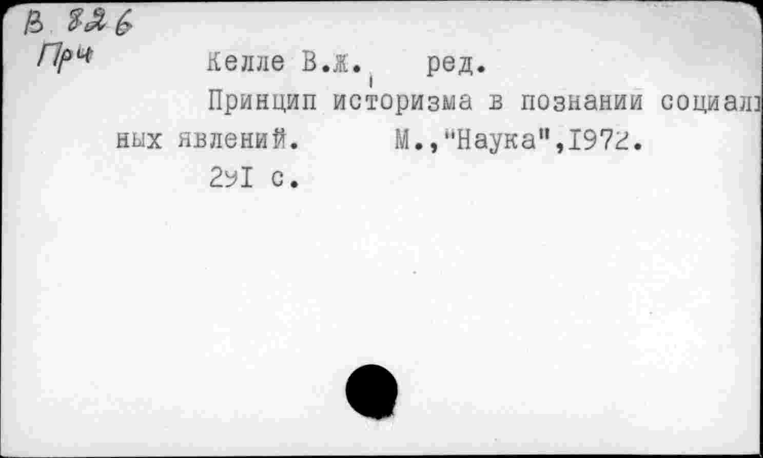 ﻿Келле В.ж.	ред.
Принцип историзма в познании социал них явлений.	М.,"Наука",197г.
2у1 с.